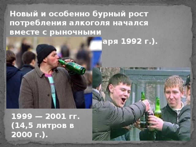 Новый и особенно бурный рост потребления алкоголя начался вместе с рыночными реформами (со 2 января 1992 г.). 1999 — 2001 гг. (14,5 литров в 2000 г.).
