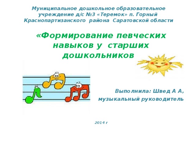 Муниципальное дошкольное образовательное учреждение д/с №3 «Теремок» п. Горный Краснопартизанского района Саратовской области «Формирование певческих навыков у старших дошкольников»    Выполнила: Швед А А,  музыкальный руководитель    2014 г