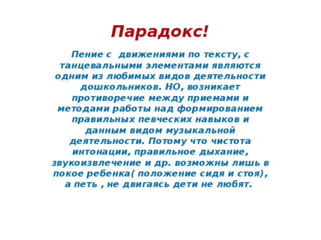 Парадокс! Пение с движениями по тексту, с танцевальными элементами являются одним из любимых видов деятельности дошкольников. НО, возникает противоречие между приемами и методами работы над формированием правильных певческих навыков и данным видом музыкальной деятельности. Потому что чистота интонации, правильное дыхание, звукоизвлечение и др. возможны лишь в покое ребенка( положение сидя и стоя), а петь , не двигаясь дети не любят.