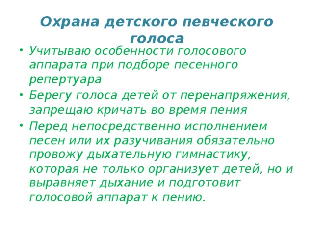 Охрана детского певческого голоса Учитываю особенности голосового аппарата при подборе песенного репертуара Берегу голоса детей от перенапряжения, запрещаю кричать во время пения Перед непосредственно исполнением песен или их разучивания обязательно провожу дыхательную гимнастику, которая не только организует детей, но и выравняет дыхание и подготовит голосовой аппарат к пению.