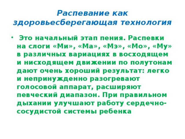 Распевание как здоровьесберегающая технология  Это начальный этап пения. Распевки на слоги «Ми», «Ма», «Мэ», «Мо», «Му» в различных вариациях в восходящем и нисходящем движении по полутонам дают очень хороший результат: легко и непринужденно разогревают голосовой аппарат, расширяют певческий диапазон. При правильном дыхании улучшают работу сердечно-сосудистой системы ребенка