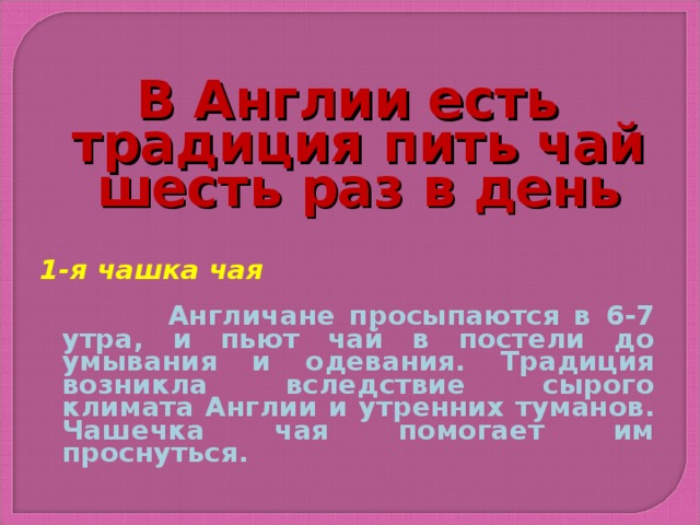 В Англии есть традиция пить чай шесть раз в день   1-я чашка чая   Англичане просыпаются в 6-7 утра, и пьют чай в постели до умывания и одевания. Традиция возникла вследствие сырого климата Англии и утренних туманов. Чашечка чая помогает им проснуться.