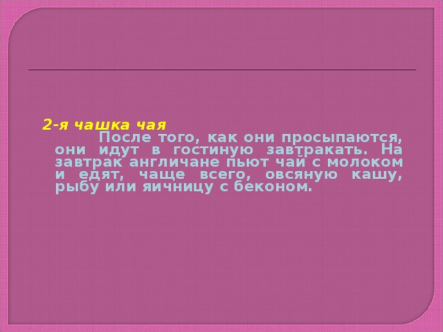 2-я чашка чая  После того, как они просыпаются, они идут в гостиную завтракать. На завтрак англичане пьют чай с молоком и едят, чаще всего, овсяную кашу, рыбу или яичницу с беконом.