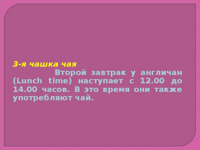 3-я чашка чая  Второй завтрак у англичан ( Lunch time ) наступает с 12.00 до 14.00 часов. В это время они также употребляют чай.