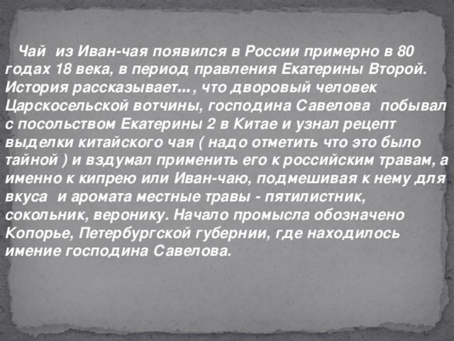 Чай   из Иван-чая появился в России примерно в 80 годах 18 века, в период правления Екатерины Второй. История рассказывает … , что дворовый человек Царскосельской вотчины, господина Савелова   побывал с посольством Екатерины 2 в Китае и узнал рецепт выделки китайского чая ( надо отметить что это было тайной ) и вздумал применить его к российским травам, а именно к кипрею или Иван-чаю, подмешивая к нему для вкуса   и аромата местные травы - пятилистник, сокольник, веронику. Начало промысла обозначено Копорье, Петербургской губернии, где находилось имение господина Савелова.