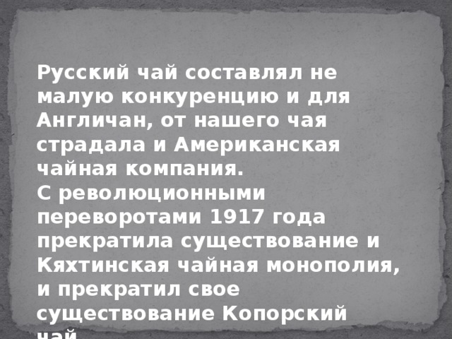 Русский чай составлял не малую конкуренцию и для Англичан, от нашего чая страдала и Американская чайная компания. С революционными переворотами 1917 года прекратила существование и Кяхтинская чайная монополия,  и прекратил свое существование Копорский чай.   