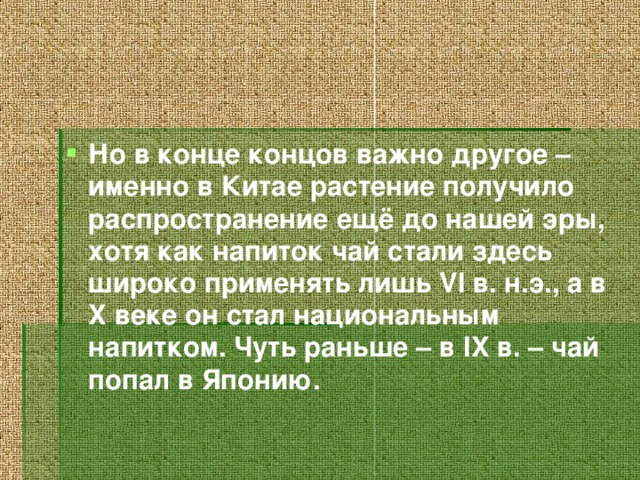 Но в конце концов важно другое – именно в Китае растение получило распространение ещё до нашей эры, хотя как напиток чай стали здесь широко применять лишь VI в. н.э., а в X веке он стал национальным напитком. Чуть раньше – в IX в. – чай попал в Японию.