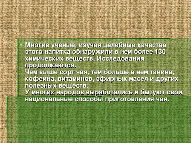 Многие ученые, изучая целебные качества этого напитка обнаружили в нем более 130 химических веществ. Исследования продолжаются.  Чем выше сорт чая, тем больше в нем танина, кофеина, витаминов, эфирных масел и других полезных веществ.  У многих народов выработались и бытуют свои национальные способы приготовления чая.