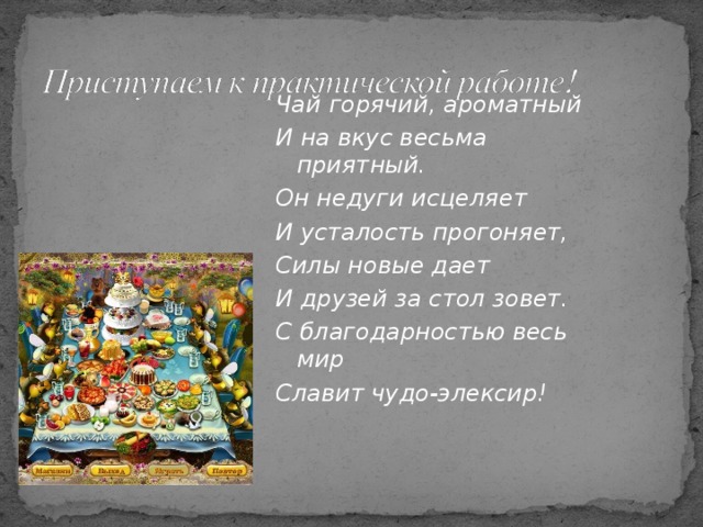 Чай горячий, ароматный И на вкус весьма приятный. Он недуги исцеляет И усталость прогоняет, Силы новые дает И друзей за стол зовет. С благодарностью весь мир Славит чудо-элексир!