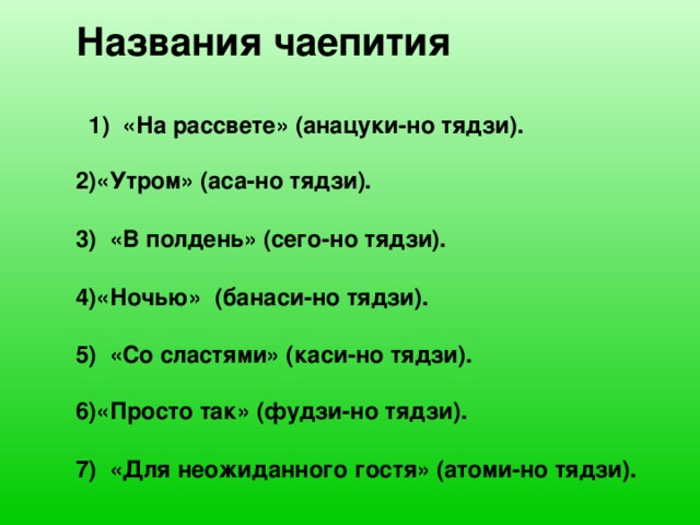 Названия чаепития   1) «На рассвете» (анацуки-но тядзи).  «Утром» (аса-но тядзи).   «В полдень» (сего-но тядзи).  «Ночью» (банаси-но тядзи).  5) «Со сластями» (каси-но тядзи).  «Просто так» (фудзи-но тядзи).  7) «Для неожиданного гостя» (атоми-но тядзи).