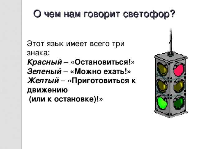 О чем нам говорит светофор? Этот язык имеет всего три знака: Красный –  «Остановиться!» Зеленый – «Можно ехать!» Желтый – «Приготовиться к движению  (или к остановке)!»