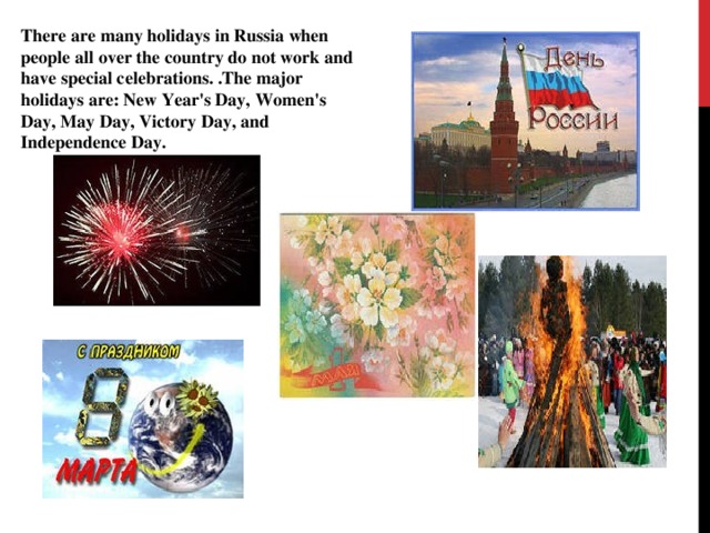 There are many holidays in Russia when people all over the country do not work and have special celebrations. .The major holidays are: New Year's Day, Women's Day, May Day, Victory Day, and Independence Day.