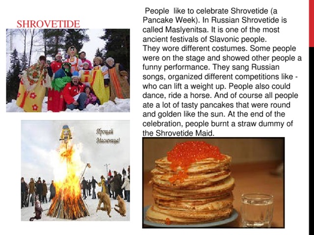 People like to celebrate Shrovetide (a Pancake Week). In Russian Shrovetide is called Maslyenitsa. It is one of the most ancient festivals of Slavonic people. They wore different costumes. Some people were on the stage and showed other people a funny performance. They sang Russian songs, organized different competitions like - who can lift a weight up. People also could dance, ride a horse. And of course all people ate a lot of tasty pancakes that were round and golden like the sun. At the end of the celebration, people burnt a straw dummy of the Shrovetide Maid. Shrovetide
