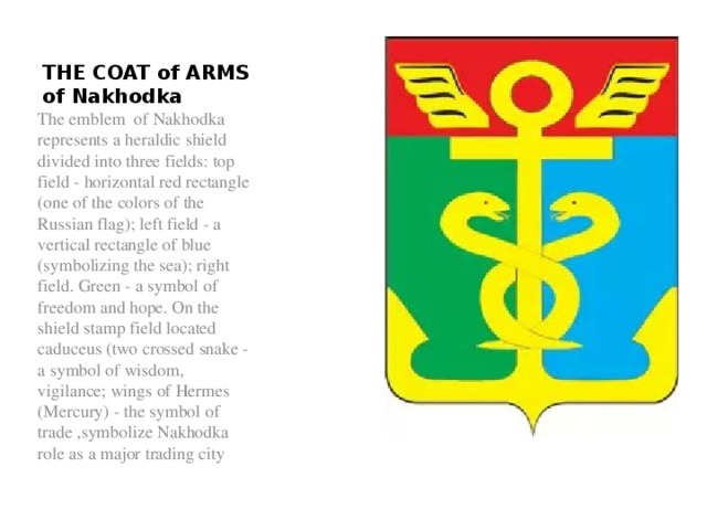 THE COAT of ARMS of Nakhodka The emblem of Nakhodka represents a heraldic shield divided into three fields: top field - horizontal red rectangle (one of the colors of the Russian flag); left field - a vertical rectangle of blue (symbolizing the sea); right field. Green - a symbol of freedom and hope. On the shield stamp field located caduceus (two crossed snake - a symbol of wisdom, vigilance; wings of Hermes (Mercury) - the symbol of trade ,symbolize Nakhodka role as a major trading city