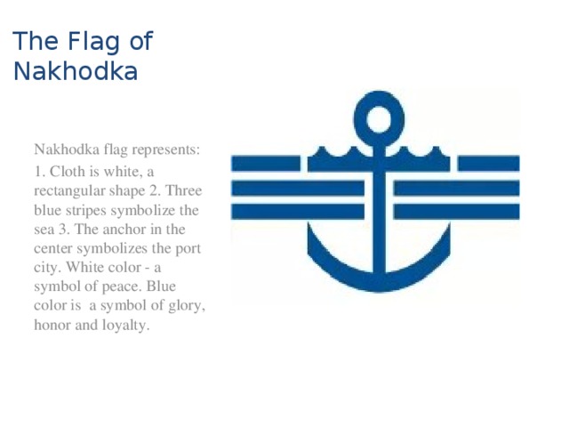 The Flag of Nakhodka Nakhodka flag represents: 1. Cloth is white, a rectangular shape 2. Three blue stripes symbolize the sea 3. The anchor in the center symbolizes the port city. White color - a symbol of peace. Blue color is a symbol of glory, honor and loyalty.