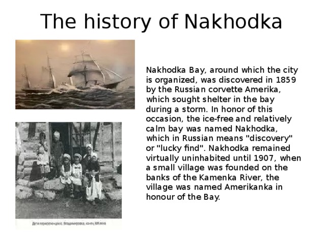 The history of Nakhodka Nakhodka Bay, around which the city is organized, was discovered in 1859 by the Russian corvette Amerika, which sought shelter in the bay during a storm. In honor of this occasion, the ice-free and relatively calm bay was named Nakhodka, which in Russian means 