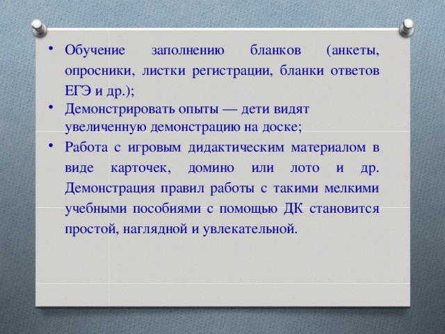 Обучение заполнению бланков (анкеты, опросники, листки регистрации, бланки ответов ЕГЭ и др.); Демонстрировать опыты — дети видят увеличенную демонстрацию на доске; Работа с игровым дидактическим материалом в виде карточек, домино или лото и др. Демонстрация правил работы с такими мелкими учебными пособиями с помощью ДК становится простой, наглядной и увлекательной.