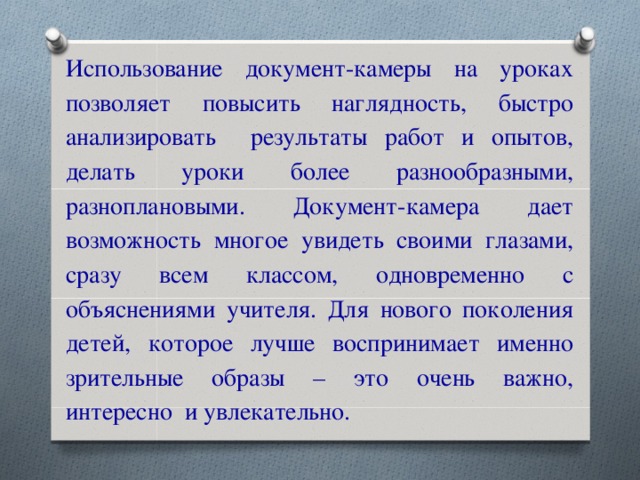 Использование документ-камеры на уроках позволяет повысить наглядность, быстро анализировать результаты работ и опытов, делать уроки более разнообразными, разноплановыми. Документ-камера дает возможность многое увидеть своими глазами, сразу всем классом, одновременно с объяснениями учителя. Для нового поколения детей, которое лучше воспринимает именно зрительные образы – это очень важно, интересно и увлекательно.