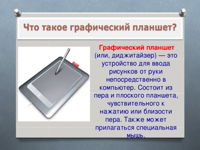 Графический планшет (или, диджитайзер) — это устройство для ввода рисунков от руки непосредственно в компьютер. Состоит из пера и плоского планшета, чувствительного к нажатию или близости пера. Также может прилагаться специальная мышь.