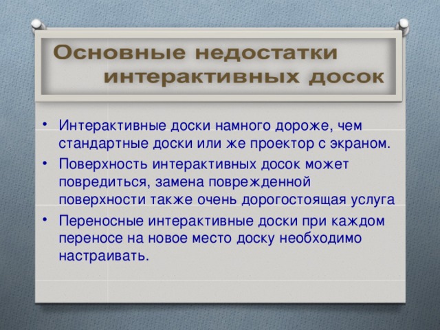 Интерактивные доски намного дороже, чем стандартные доски или же проектор с экраном. Поверхность интерактивных досок может повредиться, замена поврежденной поверхности также очень дорогостоящая услуга Переносные интерактивные доски при каждом переносе на новое место доску необходимо настраивать.