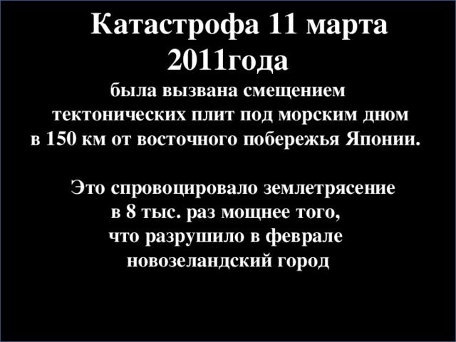 Катастрофа 11 марта 2011года  была вызвана смещением  тектонических плит под морским дном в 150 км от восточного побережья Японии.   Это спровоцировало землетрясение в 8 тыс. раз мощнее того, что разрушило в феврале новозеландский город