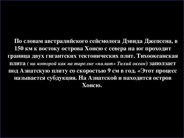 По словам австралийского сейсмолога Дэвида Джепсена, в 150 км к востоку острова Хонсю с севера на юг проходит граница двух гигантских тектонических плит. Тихоокеанская плита ( на которой как на тарелке «налит» Тихий океан ) заползает под Азиатскую плиту со скоростью 9 см в год. «Этот процесс называется субдукция. На Азиатской и находится остров Хонсю.