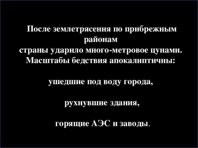 После землетрясения по прибрежным районам страны ударило много-метровое цунами. Масштабы бедствия апокалиптичны:  ушедшие под воду города,  рухнувшие здания,   горящие АЭС и заводы .