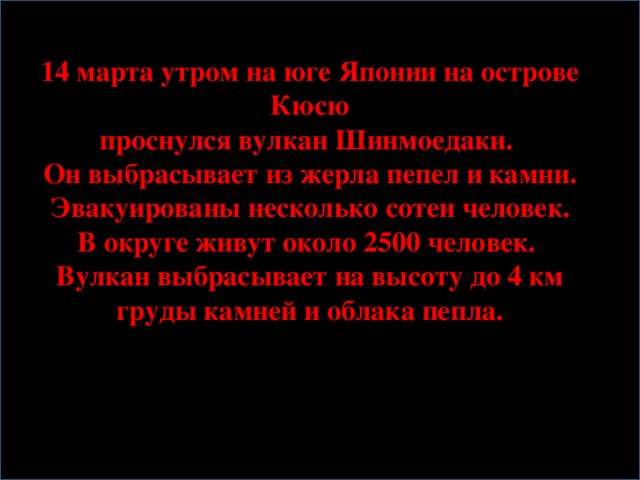 14 марта утром на юге Японии на острове Кюсю проснулся вулкан Шинмоедаки. Он выбрасывает из жерла пепел и камни.  Эвакуированы несколько сотен человек. В округе живут около 2500 человек. Вулкан выбрасывает на высоту до 4 км  груды камней и облака пепла.