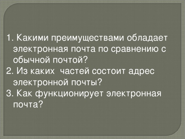 1. Какими преимуществами обладает электронная почта по сравнению с обычной почтой? 2. Из каких частей состоит адрес электронной почты? 3. Как функционирует электронная почта?