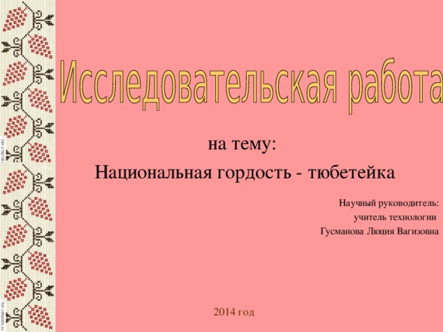 на тему: Национальная гордость - тюбетейка Научный руководитель: учитель технологии Гусманова Люция Вагизовна 2014 год