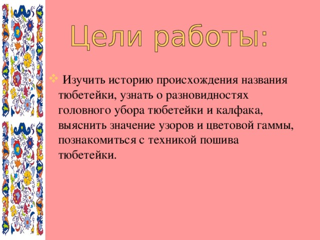 Изучить историю происхождения названия тюбетейки, узнать о разновидностях головного убора тюбетейки и калфака, выяснить значение узоров и цветовой гаммы, познакомиться с техникой пошива тюбетейки.  Изучить историю происхождения названия тюбетейки, узнать о разновидностях головного убора тюбетейки и калфака, выяснить значение узоров и цветовой гаммы, познакомиться с техникой пошива тюбетейки.