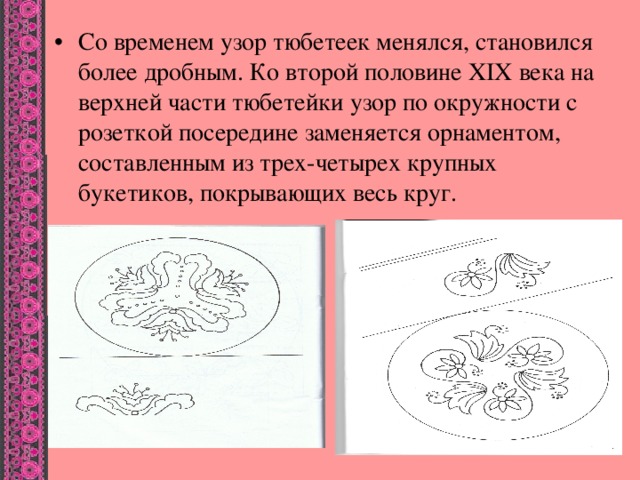 Со временем узор тюбетеек менялся, становился более дробным. Ко второй половине XIX века на верхней части тюбетейки узор по окружности с розеткой посередине заменяется орнаментом, составленным из трех-четырех крупных букетиков, покрывающих весь круг.