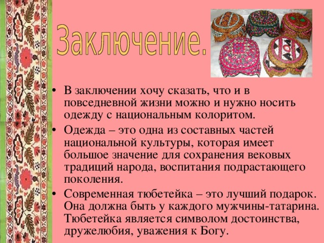 В заключении хочу сказать, что и в повседневной жизни можно и нужно носить одежду с национальным колоритом. Одежда – это одна из составных частей национальной культуры, которая имеет большое значение для сохранения вековых традиций народа, воспитания подрастающего поколения. Современная тюбетейка – это лучший подарок. Она должна быть у каждого мужчины-татарина. Тюбетейка является символом достоинства, дружелюбия, уважения к Богу.