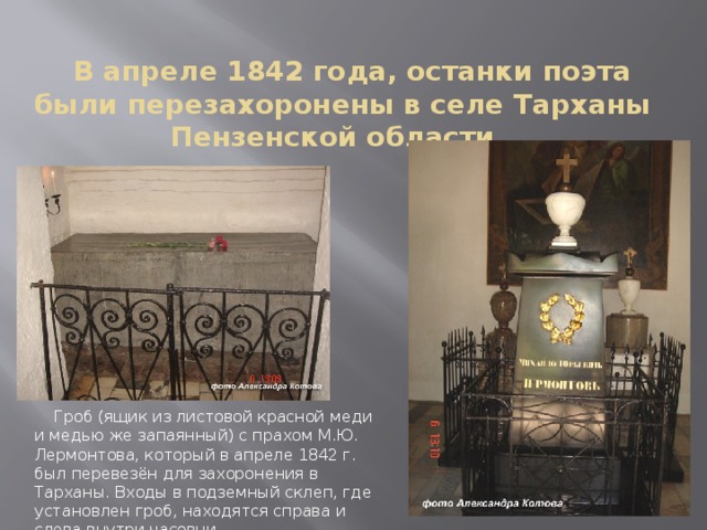 В апреле 1842 года, останки поэта были перезахоронены в селе Тарханы Пензенской области.      Гроб (ящик из листовой красной меди и медью же запаянный) с прахом М.Ю. Лермонтова, который в апреле 1842 г. был перевезён для захоронения в Тарханы. Входы в подземный склеп, где установлен гроб, находятся справа и слева внутри часовни.