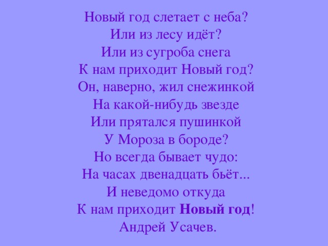 Новый год слетает с неба?  Или из лесу идёт?  Или из сугроба снега  К нам приходит Новый год?  Он, наверно, жил снежинкой  На какой-нибудь звезде  Или прятался пушинкой  У Мороза в бороде?  Но всегда бывает чудо:  На часах двенадцать бьёт...  И неведомо откуда  К нам приходит Новый год !   Андрей Усачев.