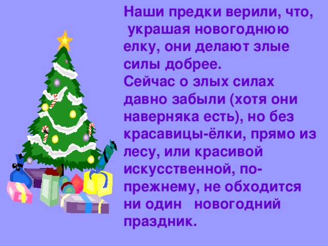 Наши предки верили, что,  украшая новогоднюю елку, они делают злые силы добрее.  Сейчас о злых силах давно забыли (хотя они наверняка есть), но без красавицы-ёлки, прямо из лесу, или красивой искусственной, по-прежнему, не обходится ни один новогодний праздник.