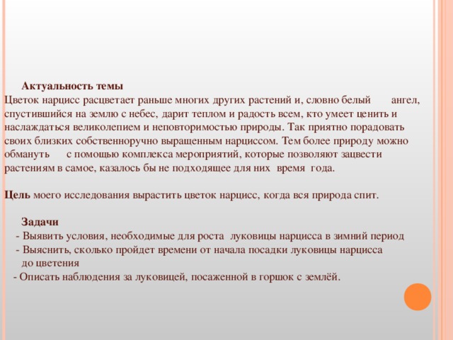 Актуальность темы Цветок нарцисс расцветает раньше многих других растений и, словно белый  ангел, спустившийся на землю с небес, дарит теплом и радость всем, кто умеет ценить и наслаждаться великолепием и неповторимостью природы. Так приятно порадовать  своих близких собственноручно выращенным нарциссом. Тем более природу можно обмануть  с помощью комплекса мероприятий, которые позволяют зацвести  растениям в самое, казалось бы не подходящее для них  время  года. Цель моего исследования вырастить цветок нарцисс, когда вся природа спит.  Задачи  - Выявить условия, необходимые для роста луковицы нарцисса в зимний период  - Выяснить, сколько пройдет времени от начала посадки луковицы нарцисса  до цветения  - Описать наблюдения за луковицей, посаженной в горшок с землёй.