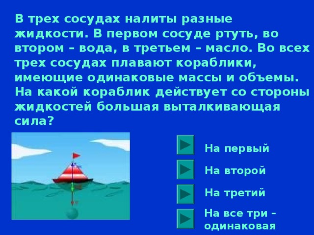 В трех сосудах налиты разные жидкости. В первом сосуде ртуть, во втором – вода, в третьем – масло. Во всех трех сосудах плавают кораблики, имеющие одинаковые массы и объемы. На какой кораблик действует со стороны жидкостей большая выталкивающая сила? На первый На второй На третий На все три – одинаковая