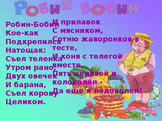 И прилавок  С мясником,  Сотню жаворонков в тесте,  И коня с телегой вместе,  Пять церквей и колоколен -  Да еще и недоволен! Робин-Бобин  Кое-как  Подкрепился  Натощак:  Съел теленка  Утром рано,  Двух овечек  И барана,  Съел корову  Целиком.