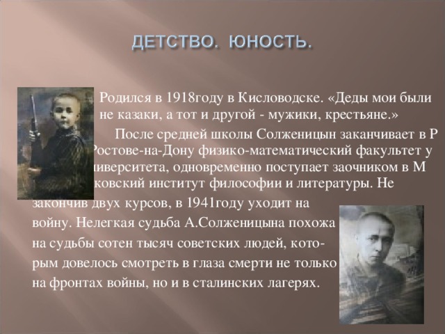 Родился в 1918году в Кисловодске. «Деды мои были  и не казаки, а тот и другой - мужики, крестьяне.»  После средней школы Солженицын заканчивает в Р Ростове-на-Дону физико-математический факультет у университета, одновременно поступает заочником в М Московский институт философии и литературы. Не