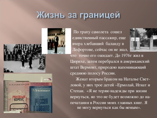 По трапу самолета сошел  единственный пассажир, еще  вчера хлебавший баланду в  Лефортове, сейчас он не знал, что точно его ожидает. До 1976г жил в Цюрихе, затем перебрался в американский штат Вермонт, природою напоминающий среднюю полосу России.  Женат вторым браком на Наталье Свет- ловой, у них трое детей –Ермолай, Игнат и Степан. «Я не теряю надежды при жизни вернуться, но это не будет возможно до на- печатания в России моих главных книг. Я не могу вернуться как бы немым».