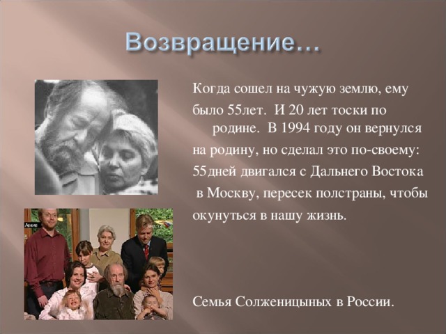 Когда сошел на чужую землю, ему было 55лет. И 20 лет тоски по родине. В 1994 году он вернулся на родину, но сделал это по-своему: 55дней двигался с Дальнего Востока  в Москву, пересек полстраны, чтобы окунуться в нашу жизнь. Семья Солженицыных в России.