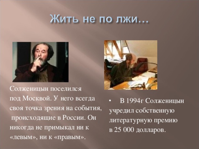 Солженицын поселился под Москвой. У него всегда своя точка зрения на события,  происходящие в России. Он никогда не примыкал ни к «левым», ни к «правым».  В 1994г Солженицын учредил собственную литературную премию в 25 000 долларов.