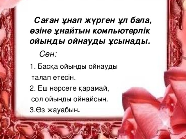 Саған ұнап жүрген ұл бала, өзіне ұнайтын компьютерлік ойынды ойнауды ұсынады.  Сен:   1. Басқа ойынды ойнауды  талап етесін.   2. Еш нәрсеге қарамай,  сол ойынды ойнайсың.   3.Өз жауабын .