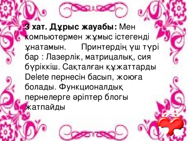 3 хат. Дұрыс жауабы: Мен компьютермен жұмыс істегенді ұнатамын.  Принтердің үш түрі бар : Лазерлік, матрицалық, сия бүріккіш. Сақталған құжаттарды Delete пернесін басып, жоюға болады. Функционалдық пернелерге әріптер блогы жатпайды