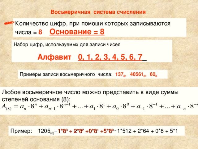  Восьмеричная система счисления Количество цифр, при помощи которых записываются числа = 8 Основание = 8 Набор цифр, используемых для записи чисел Алфавит 0, 1, 2, 3, 4, 5, 6, 7  Примеры записи восьмеричного числа: 137 8 ,  40561 8 ,  60 8 Любое восьмеричное число можно представить в виде суммы степеней основания (8): Пример: 1205 (8) = 1*8 3 + 2*8 2 +0*8 1 +5*8 0 = 1*512 + 2*64 + 0*8 + 5*1 14