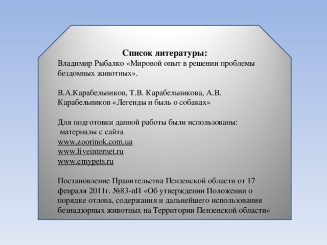 Список литературы: Владимир Рыбалко «Мировой опыт в решении проблемы бездомных животных».   В.А.Карабельников, Т.В. Карабельникова, А.В. Карабельников «Легенды и быль о собаках»   Для подготовки данной работы были использованы:  материалы с сайта www.zoorinok . com . ua www.liveinternet.ru www.emypets.ru Постановление Правительства Пензенской области от 17 февраля 2011г. №83-пП «Об утверждении Положения о порядке отлова, содержания и дальнейшего использования безнадзорных животных на Территории Пензенской области»