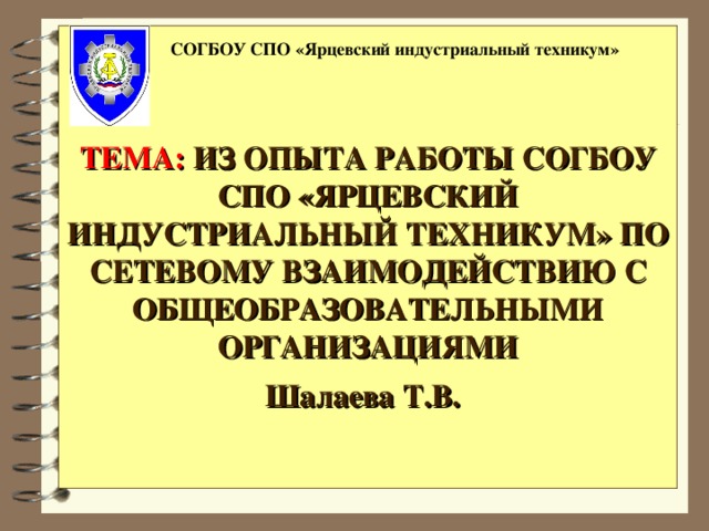 ТЕМА:  ИЗ ОПЫТА РАБОТЫ СОГБОУ СПО «ЯРЦЕВСКИЙ ИНДУСТРИАЛЬНЫЙ ТЕХНИКУМ» ПО СЕТЕВОМУ ВЗАИМОДЕЙСТВИЮ С ОБЩЕОБРАЗОВАТЕЛЬНЫМИ ОРГАНИЗАЦИЯМИ  Шалаева Т.В.   СОГБОУ СПО «Ярцевский индустриальный техникум»