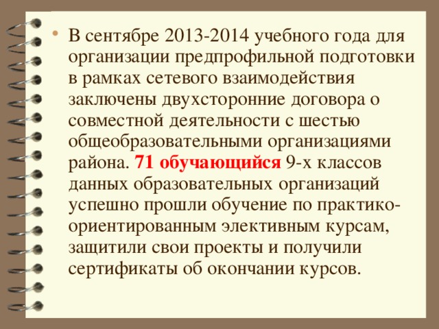 В сентябре 2013-2014 учебного года для организации предпрофильной подготовки в рамках сетевого взаимодействия заключены двухсторонние договора о совместной деятельности с шестью общеобразовательными организациями района. 71  обучающийся 9-х классов данных образовательных организаций успешно прошли обучение по практико-ориентированным элективным курсам, защитили свои проекты и получили сертификаты об окончании курсов.