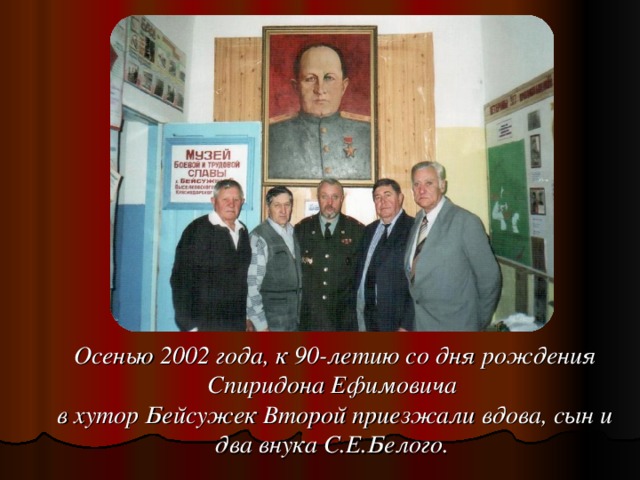 Осенью 2002 года, к 90-летию со дня рождения Спиридона Ефимовича в хутор Бейсужек Второй приезжали вдова, сын и два внука С.Е.Белого.